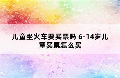 儿童坐火车要买票吗 6-14岁儿童买票怎么买